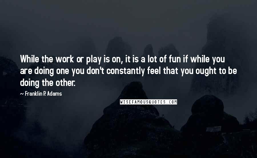 Franklin P. Adams Quotes: While the work or play is on, it is a lot of fun if while you are doing one you don't constantly feel that you ought to be doing the other.