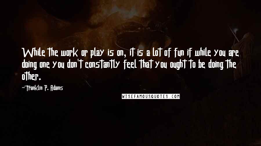 Franklin P. Adams Quotes: While the work or play is on, it is a lot of fun if while you are doing one you don't constantly feel that you ought to be doing the other.