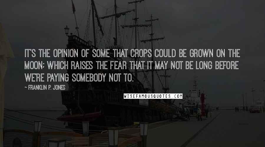 Franklin P. Jones Quotes: It's the opinion of some that crops could be grown on the moon; which raises the fear that it may not be long before we're paying somebody not to.