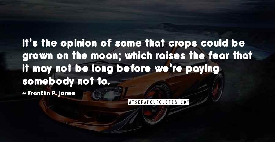 Franklin P. Jones Quotes: It's the opinion of some that crops could be grown on the moon; which raises the fear that it may not be long before we're paying somebody not to.