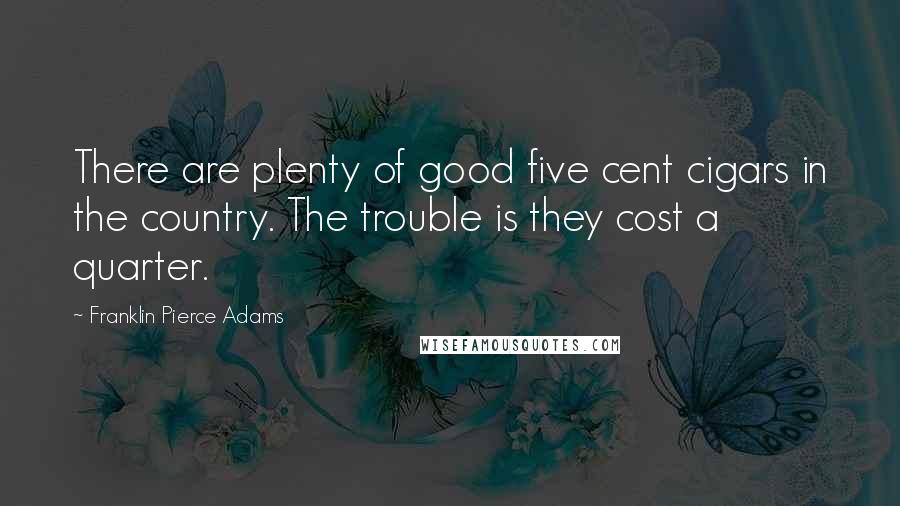 Franklin Pierce Adams Quotes: There are plenty of good five cent cigars in the country. The trouble is they cost a quarter.