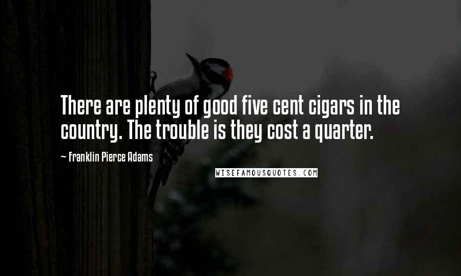 Franklin Pierce Adams Quotes: There are plenty of good five cent cigars in the country. The trouble is they cost a quarter.