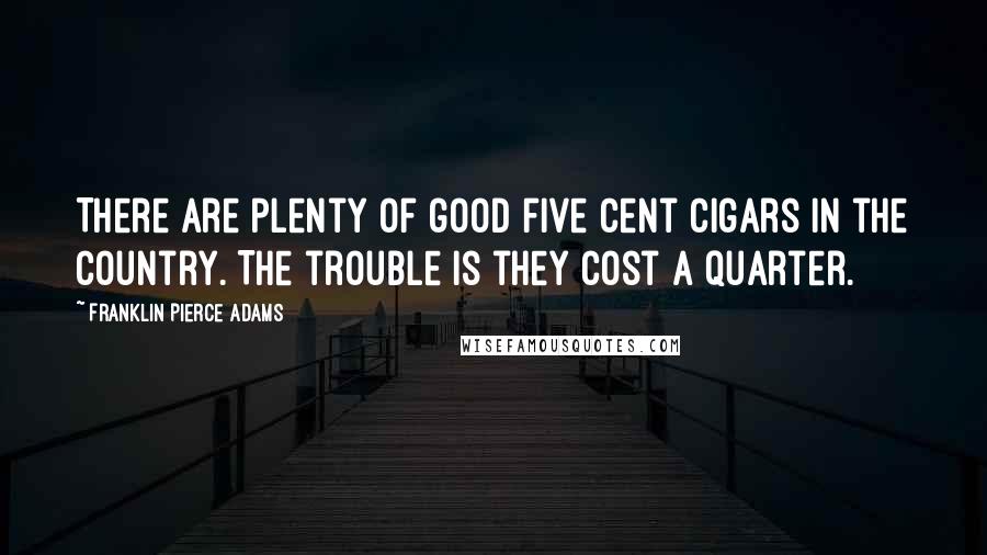 Franklin Pierce Adams Quotes: There are plenty of good five cent cigars in the country. The trouble is they cost a quarter.