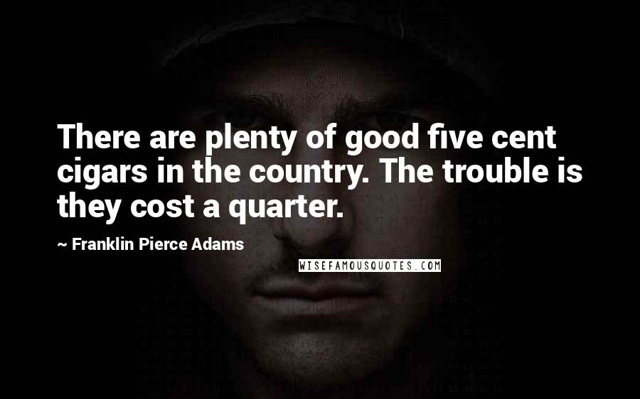 Franklin Pierce Adams Quotes: There are plenty of good five cent cigars in the country. The trouble is they cost a quarter.