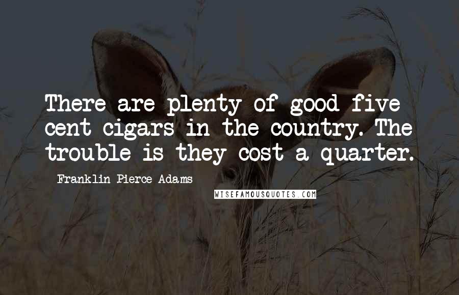 Franklin Pierce Adams Quotes: There are plenty of good five cent cigars in the country. The trouble is they cost a quarter.