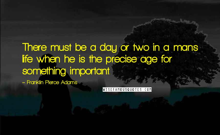 Franklin Pierce Adams Quotes: There must be a day or two in a man's life when he is the precise age for something important.