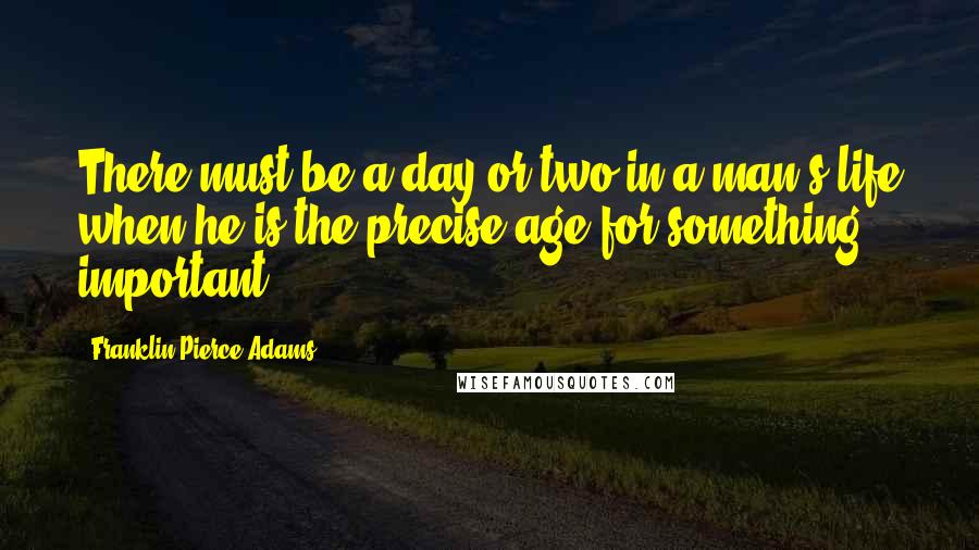Franklin Pierce Adams Quotes: There must be a day or two in a man's life when he is the precise age for something important.