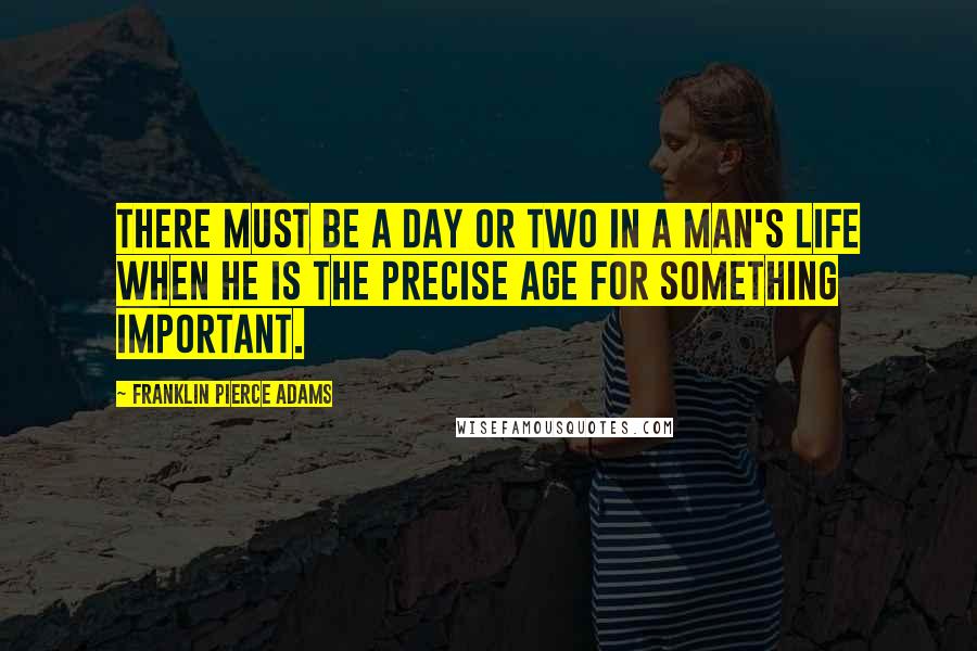 Franklin Pierce Adams Quotes: There must be a day or two in a man's life when he is the precise age for something important.