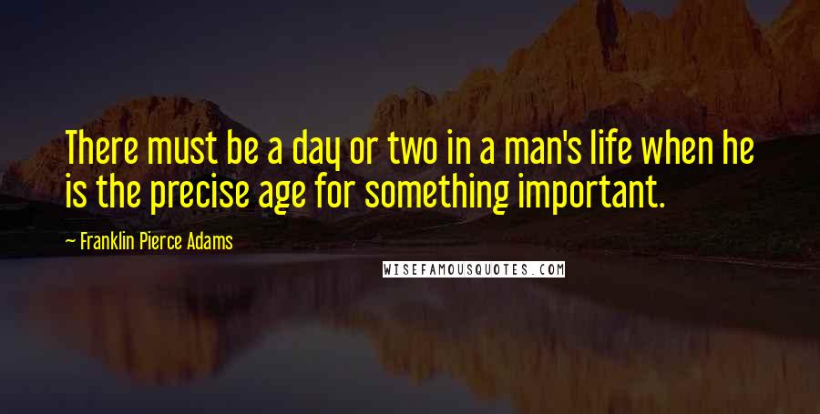 Franklin Pierce Adams Quotes: There must be a day or two in a man's life when he is the precise age for something important.