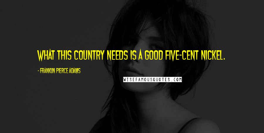 Franklin Pierce Adams Quotes: What this country needs is a good five-cent nickel.