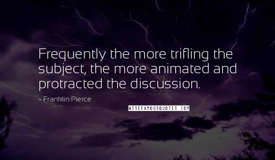 Franklin Pierce Quotes: Frequently the more trifling the subject, the more animated and protracted the discussion.