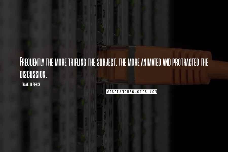 Franklin Pierce Quotes: Frequently the more trifling the subject, the more animated and protracted the discussion.