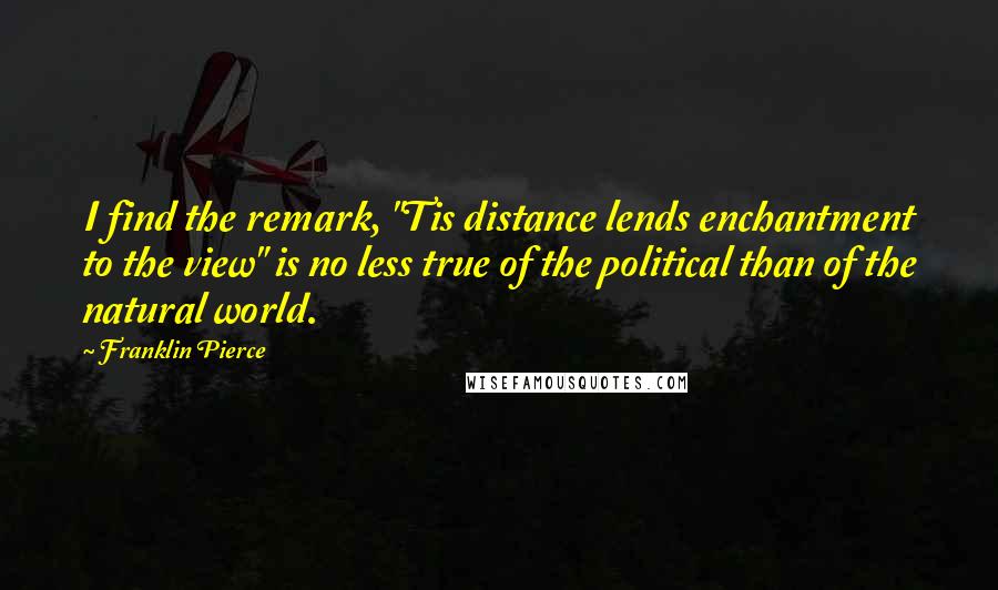 Franklin Pierce Quotes: I find the remark, "Tis distance lends enchantment to the view" is no less true of the political than of the natural world.