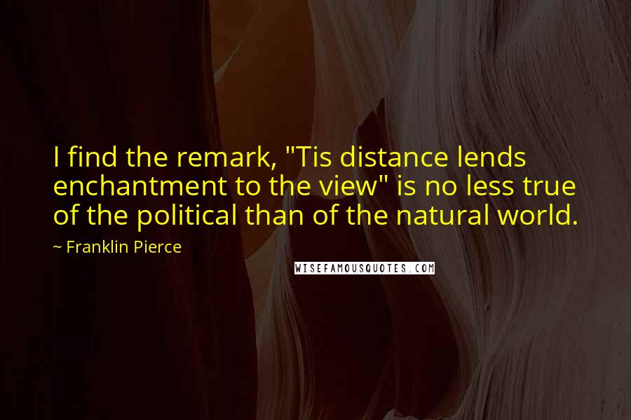 Franklin Pierce Quotes: I find the remark, "Tis distance lends enchantment to the view" is no less true of the political than of the natural world.