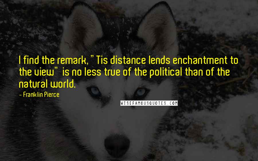 Franklin Pierce Quotes: I find the remark, "Tis distance lends enchantment to the view" is no less true of the political than of the natural world.