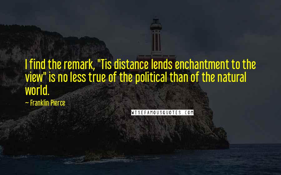 Franklin Pierce Quotes: I find the remark, "Tis distance lends enchantment to the view" is no less true of the political than of the natural world.