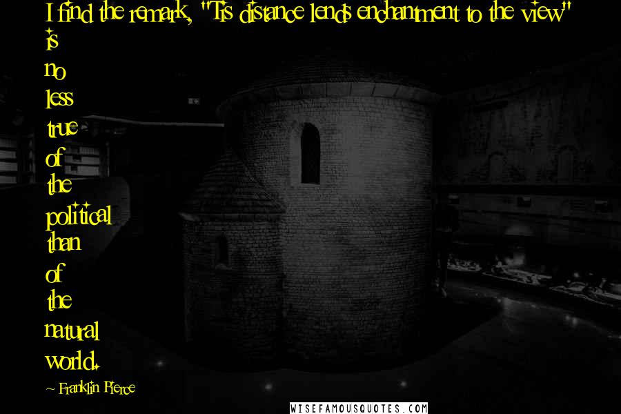 Franklin Pierce Quotes: I find the remark, "Tis distance lends enchantment to the view" is no less true of the political than of the natural world.
