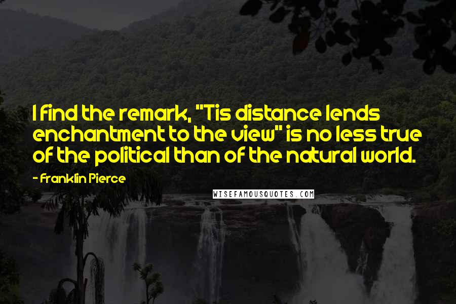 Franklin Pierce Quotes: I find the remark, "Tis distance lends enchantment to the view" is no less true of the political than of the natural world.
