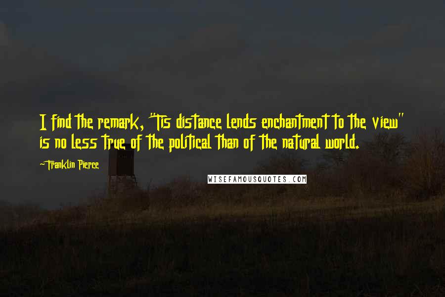 Franklin Pierce Quotes: I find the remark, "Tis distance lends enchantment to the view" is no less true of the political than of the natural world.