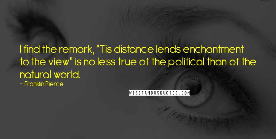 Franklin Pierce Quotes: I find the remark, "Tis distance lends enchantment to the view" is no less true of the political than of the natural world.