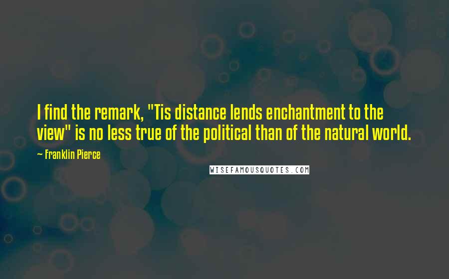 Franklin Pierce Quotes: I find the remark, "Tis distance lends enchantment to the view" is no less true of the political than of the natural world.