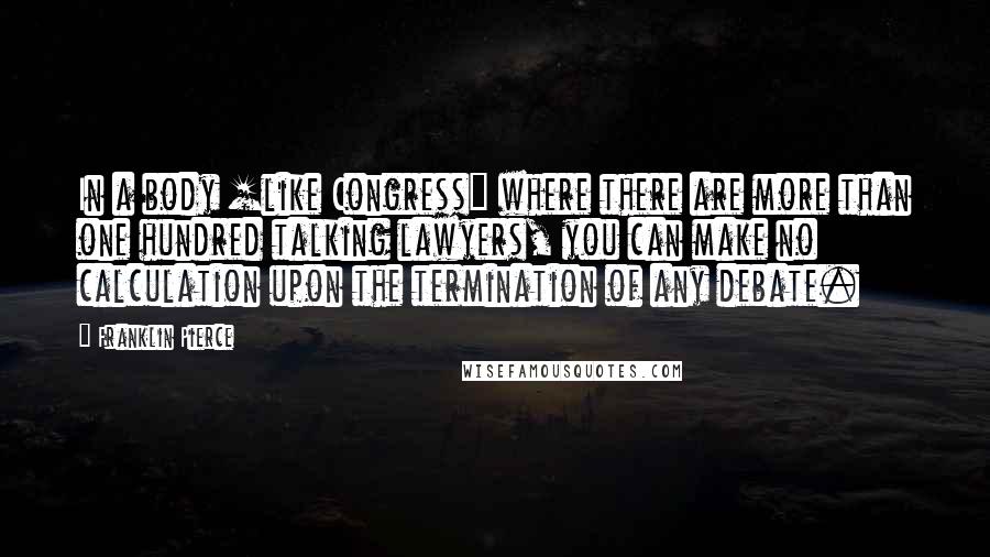 Franklin Pierce Quotes: In a body [like Congress] where there are more than one hundred talking lawyers, you can make no calculation upon the termination of any debate.
