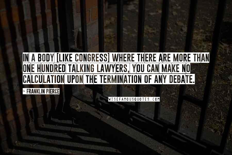 Franklin Pierce Quotes: In a body [like Congress] where there are more than one hundred talking lawyers, you can make no calculation upon the termination of any debate.