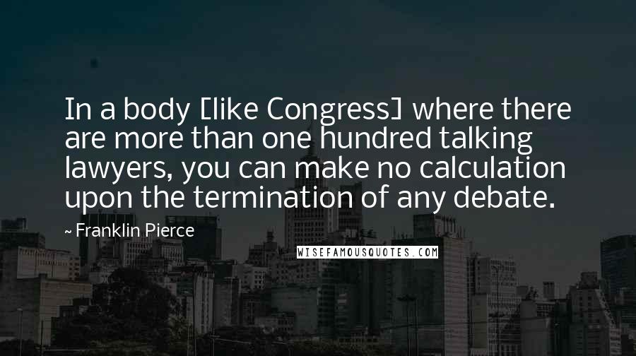 Franklin Pierce Quotes: In a body [like Congress] where there are more than one hundred talking lawyers, you can make no calculation upon the termination of any debate.