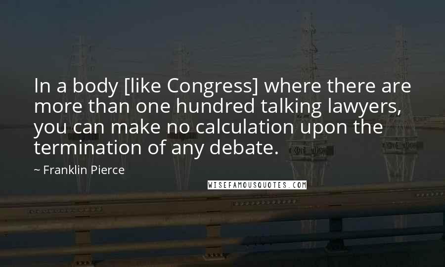 Franklin Pierce Quotes: In a body [like Congress] where there are more than one hundred talking lawyers, you can make no calculation upon the termination of any debate.