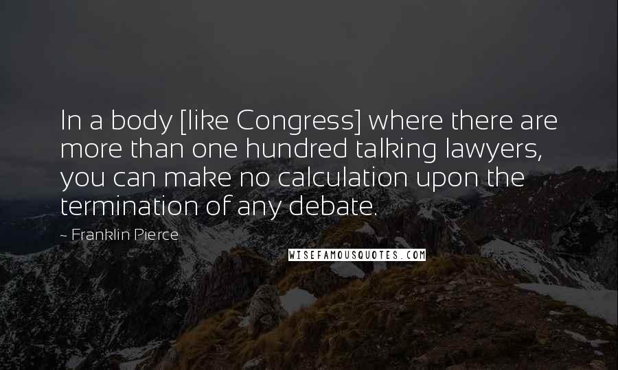 Franklin Pierce Quotes: In a body [like Congress] where there are more than one hundred talking lawyers, you can make no calculation upon the termination of any debate.