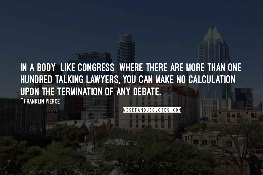 Franklin Pierce Quotes: In a body [like Congress] where there are more than one hundred talking lawyers, you can make no calculation upon the termination of any debate.