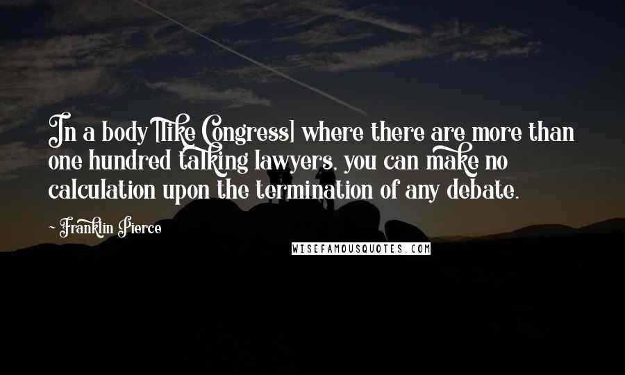 Franklin Pierce Quotes: In a body [like Congress] where there are more than one hundred talking lawyers, you can make no calculation upon the termination of any debate.