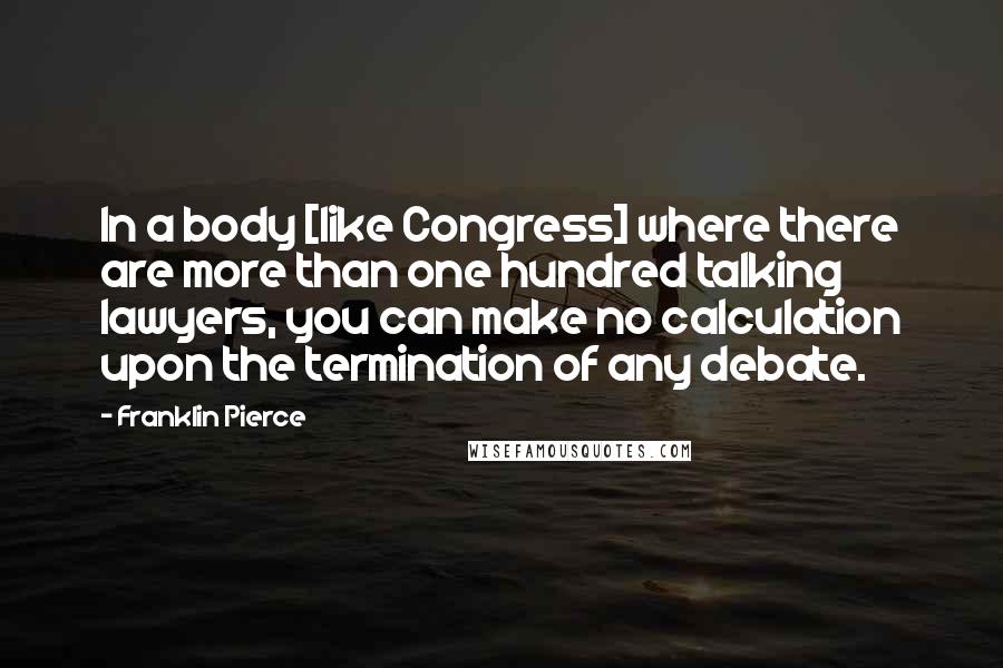 Franklin Pierce Quotes: In a body [like Congress] where there are more than one hundred talking lawyers, you can make no calculation upon the termination of any debate.