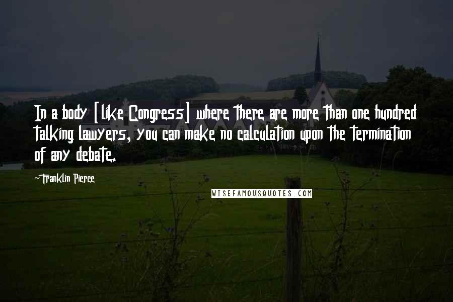 Franklin Pierce Quotes: In a body [like Congress] where there are more than one hundred talking lawyers, you can make no calculation upon the termination of any debate.