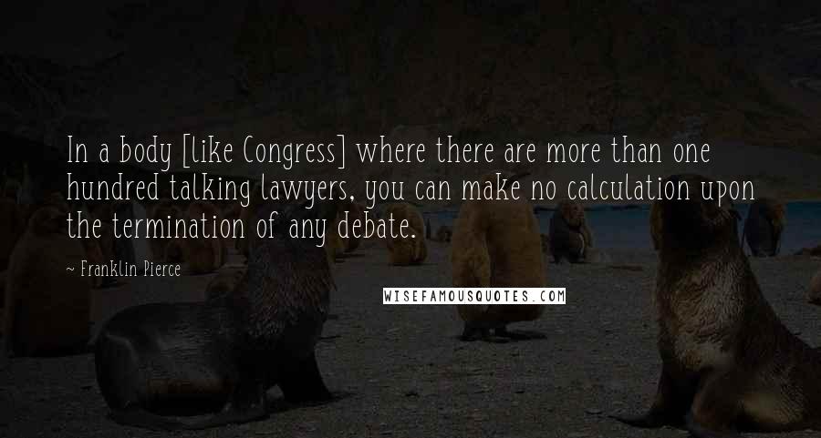 Franklin Pierce Quotes: In a body [like Congress] where there are more than one hundred talking lawyers, you can make no calculation upon the termination of any debate.