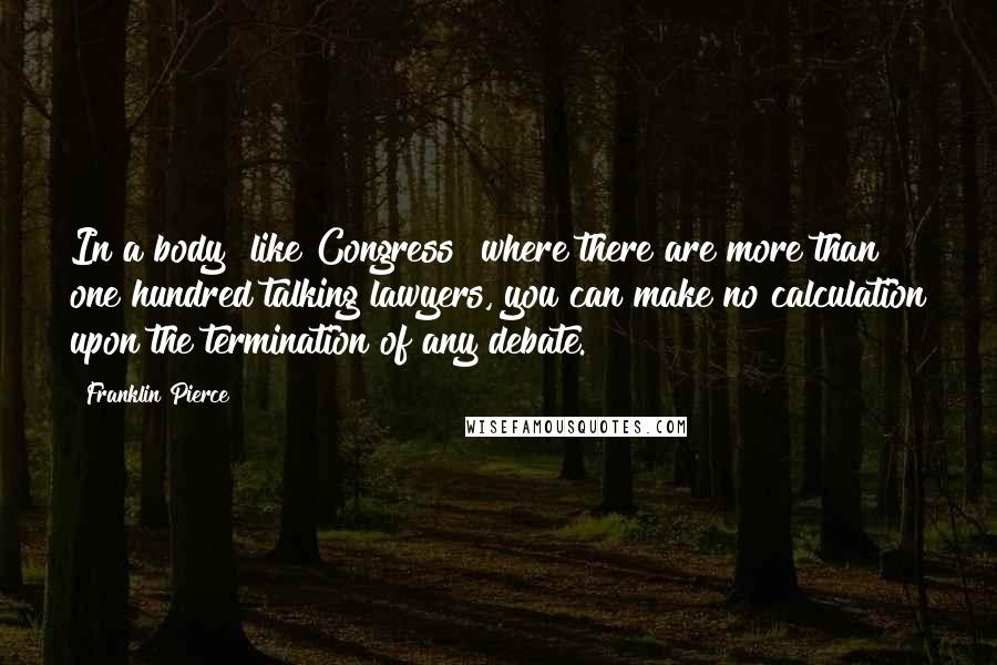 Franklin Pierce Quotes: In a body [like Congress] where there are more than one hundred talking lawyers, you can make no calculation upon the termination of any debate.