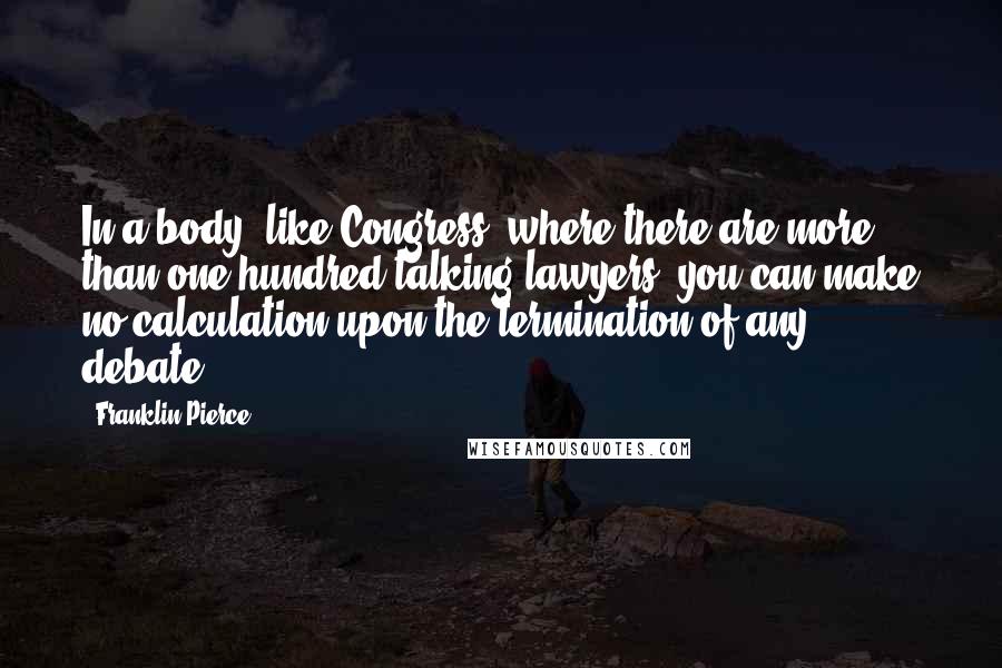 Franklin Pierce Quotes: In a body [like Congress] where there are more than one hundred talking lawyers, you can make no calculation upon the termination of any debate.