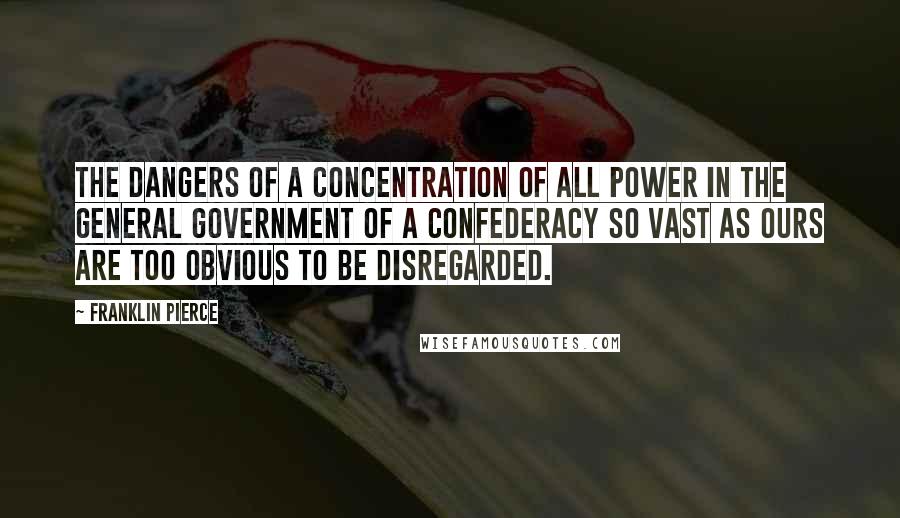 Franklin Pierce Quotes: The dangers of a concentration of all power in the general government of a confederacy so vast as ours are too obvious to be disregarded.