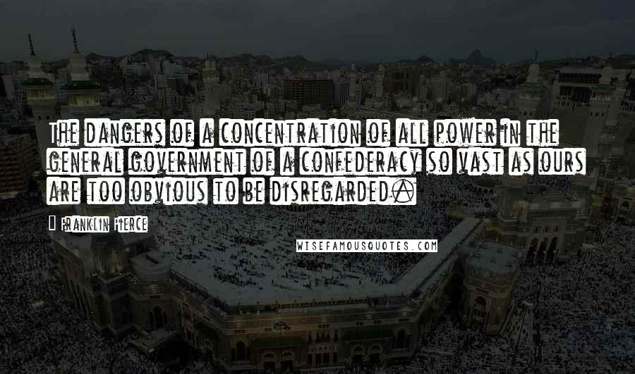 Franklin Pierce Quotes: The dangers of a concentration of all power in the general government of a confederacy so vast as ours are too obvious to be disregarded.