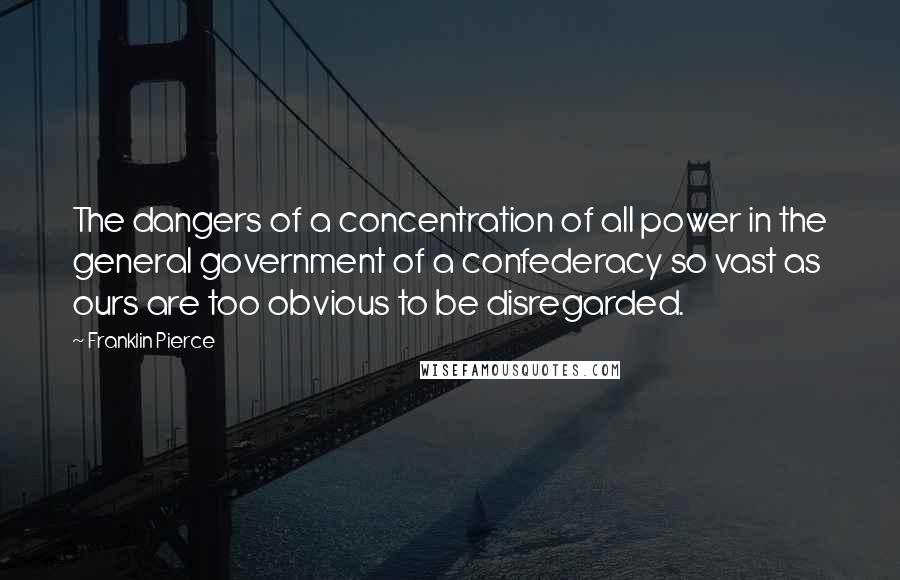 Franklin Pierce Quotes: The dangers of a concentration of all power in the general government of a confederacy so vast as ours are too obvious to be disregarded.