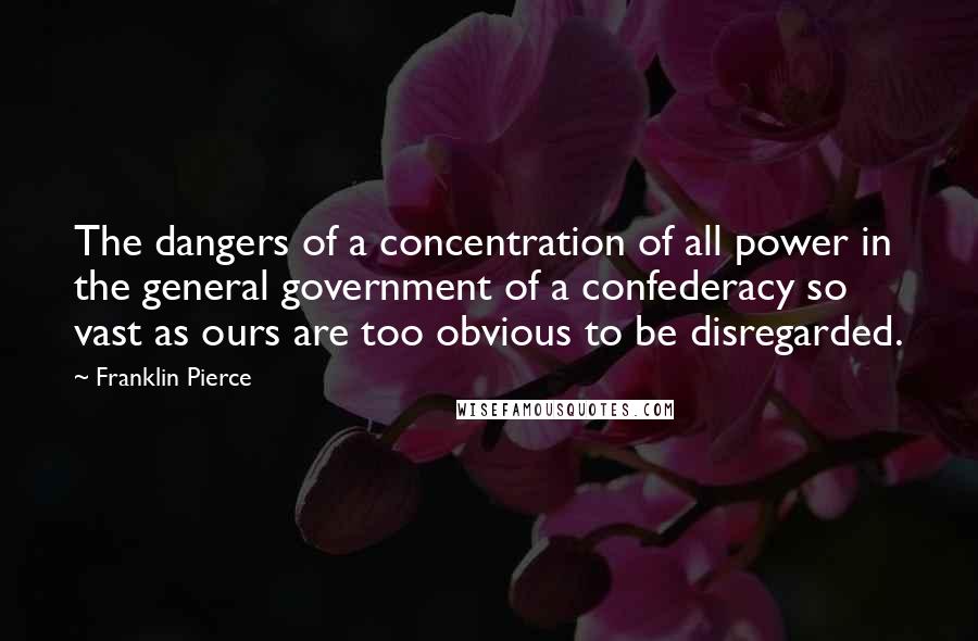 Franklin Pierce Quotes: The dangers of a concentration of all power in the general government of a confederacy so vast as ours are too obvious to be disregarded.