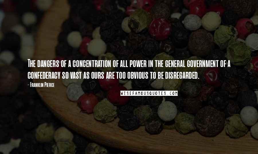 Franklin Pierce Quotes: The dangers of a concentration of all power in the general government of a confederacy so vast as ours are too obvious to be disregarded.