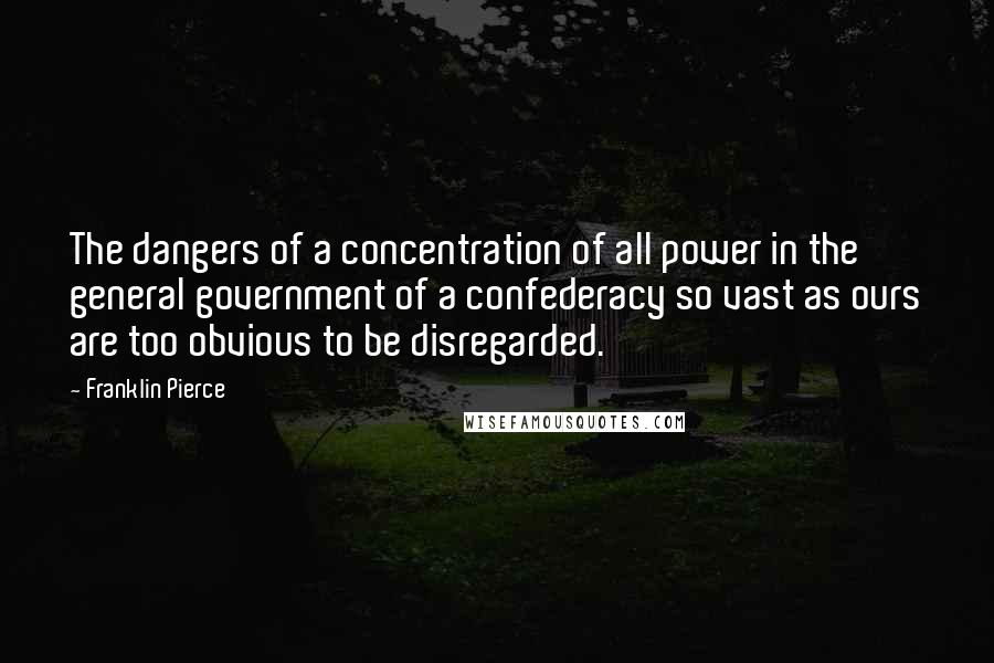 Franklin Pierce Quotes: The dangers of a concentration of all power in the general government of a confederacy so vast as ours are too obvious to be disregarded.