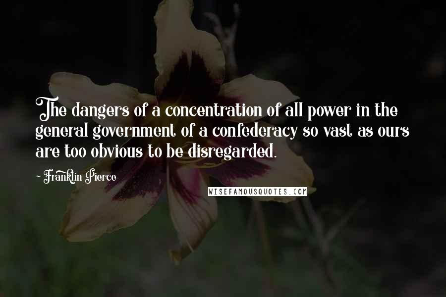 Franklin Pierce Quotes: The dangers of a concentration of all power in the general government of a confederacy so vast as ours are too obvious to be disregarded.