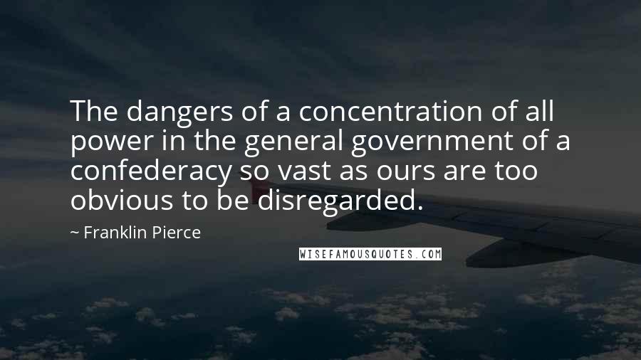 Franklin Pierce Quotes: The dangers of a concentration of all power in the general government of a confederacy so vast as ours are too obvious to be disregarded.