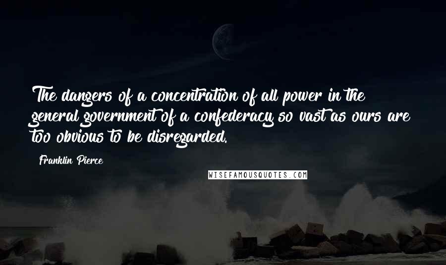 Franklin Pierce Quotes: The dangers of a concentration of all power in the general government of a confederacy so vast as ours are too obvious to be disregarded.