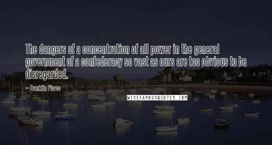 Franklin Pierce Quotes: The dangers of a concentration of all power in the general government of a confederacy so vast as ours are too obvious to be disregarded.