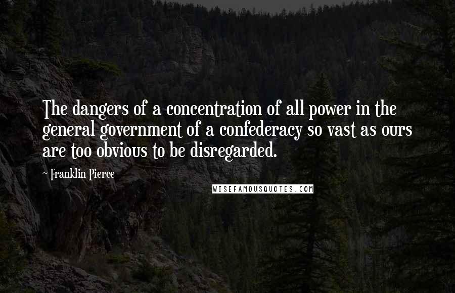 Franklin Pierce Quotes: The dangers of a concentration of all power in the general government of a confederacy so vast as ours are too obvious to be disregarded.