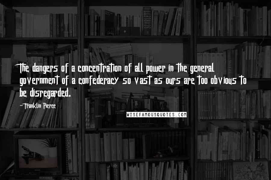 Franklin Pierce Quotes: The dangers of a concentration of all power in the general government of a confederacy so vast as ours are too obvious to be disregarded.