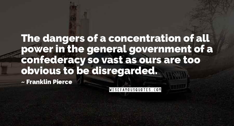 Franklin Pierce Quotes: The dangers of a concentration of all power in the general government of a confederacy so vast as ours are too obvious to be disregarded.